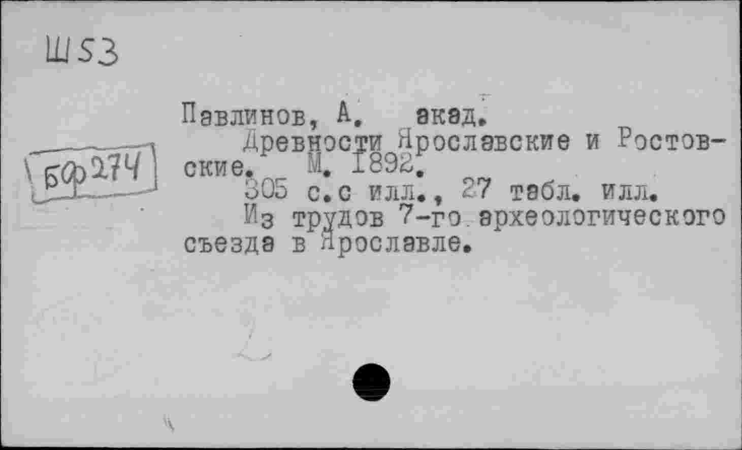 ﻿Ш53
Павлинов, А, акад» _____ —ч	Древности Ярославские и Ростов-
і ские. м. 1892,
305 с. с илл., 27 табл. илл.
Из трудов 7-го археологического съезда в Ярославле.